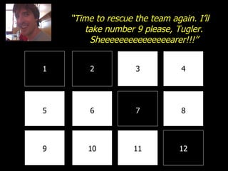 1 2 3 4 8 7 6 5 9 10 11 12 “ Time to rescue the team again. I’ll take number 9 please, Tugler. Sheeeeeeeeeeeeeeearer!!!” 