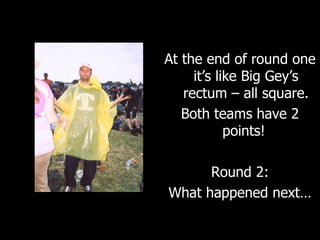 At the end of round one it’s like Big Gey’s rectum – all square. Both teams have 2 points!  Round 2: What happened next… 