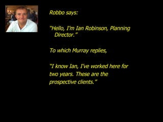 Robbo says: “ Hello, I’m Ian Robinson, Planning Director.” To which Murray replies, “ I know Ian, I’ve worked here for  two years. These are the prospective clients.” 