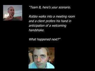 “ Team B, here’s your scenario. Robbo walks into a meeting room and a client profers his hand in anticipation of a welcoming handshake. What happened next?” 