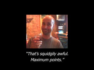 “ That’s squidgily awful. Maximum points.” 