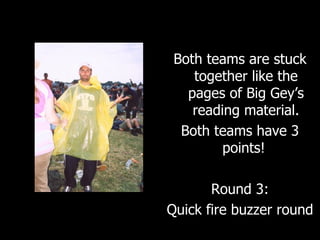 Both teams are stuck together like the pages of Big Gey’s reading material. Both teams have 3 points!  Round 3: Quick fire buzzer round 