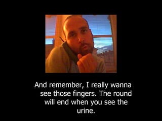 And remember, I really wanna see those fingers. The round will end when you see the urine. 