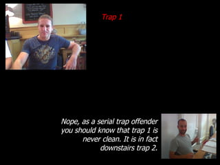 Trap 1 Nope, as a serial trap offender you should know that trap 1 is never clean. It is in fact downstairs trap 2. 