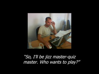 “ So, I’ll be jizz master-quiz master. Who wants to play?” 