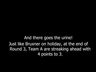 And there goes the urine! Just like Bruxner on holiday, at the end of Round 3, Team A are streaking ahead with 4 points to 3. 