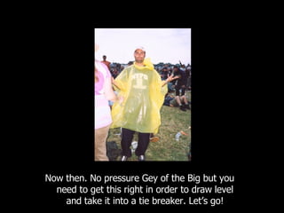 Now then. No pressure Gey of the Big but you need to get this right in order to draw level and take it into a tie breaker. Let’s go! 