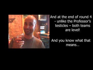 And at the end of round 4 - unlike the Professor’s testicles – both teams are level! And you know what that means… 