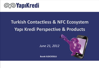 Turkish Contactless & NFC Ecosystem
Yapı Kredi Perspective & Products
June 21, 2012
Burak ILGICIOGLU
 