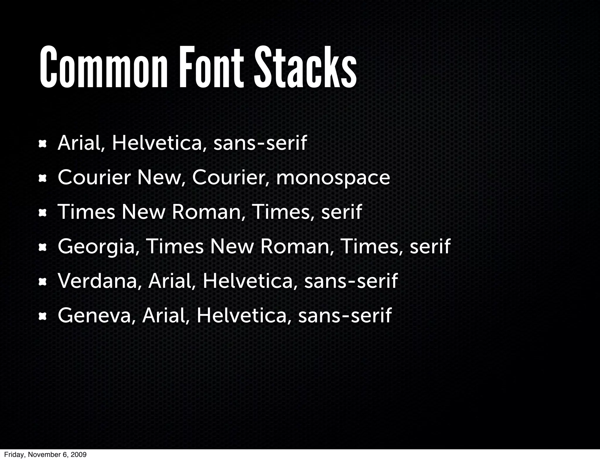Common Font Stacks
               Arial, Helvetica, sans-serif
               Courier New, Courier, monospace
               Times New Roman, Times, serif
               Georgia, Times New Roman, Times, serif
               Verdana, Arial, Helvetica, sans-serif
               Geneva, Arial, Helvetica, sans-serif




Friday, November 6, 2009
 