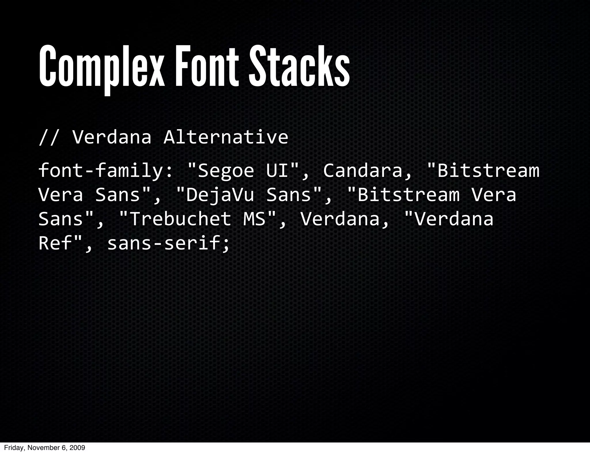 Complex Font Stacks
          //	
  Verdana	
  Alternative
          font-­‐family:	
  "Segoe	
  UI",	
  Candara,	
  "Bitstream	
  
          Vera	
  Sans",	
  "DejaVu	
  Sans",	
  "Bitstream	
  Vera	
  
          Sans",	
  "Trebuchet	
  MS",	
  Verdana,	
  "Verdana	
  
          Ref",	
  sans-­‐serif;




Friday, November 6, 2009
 
