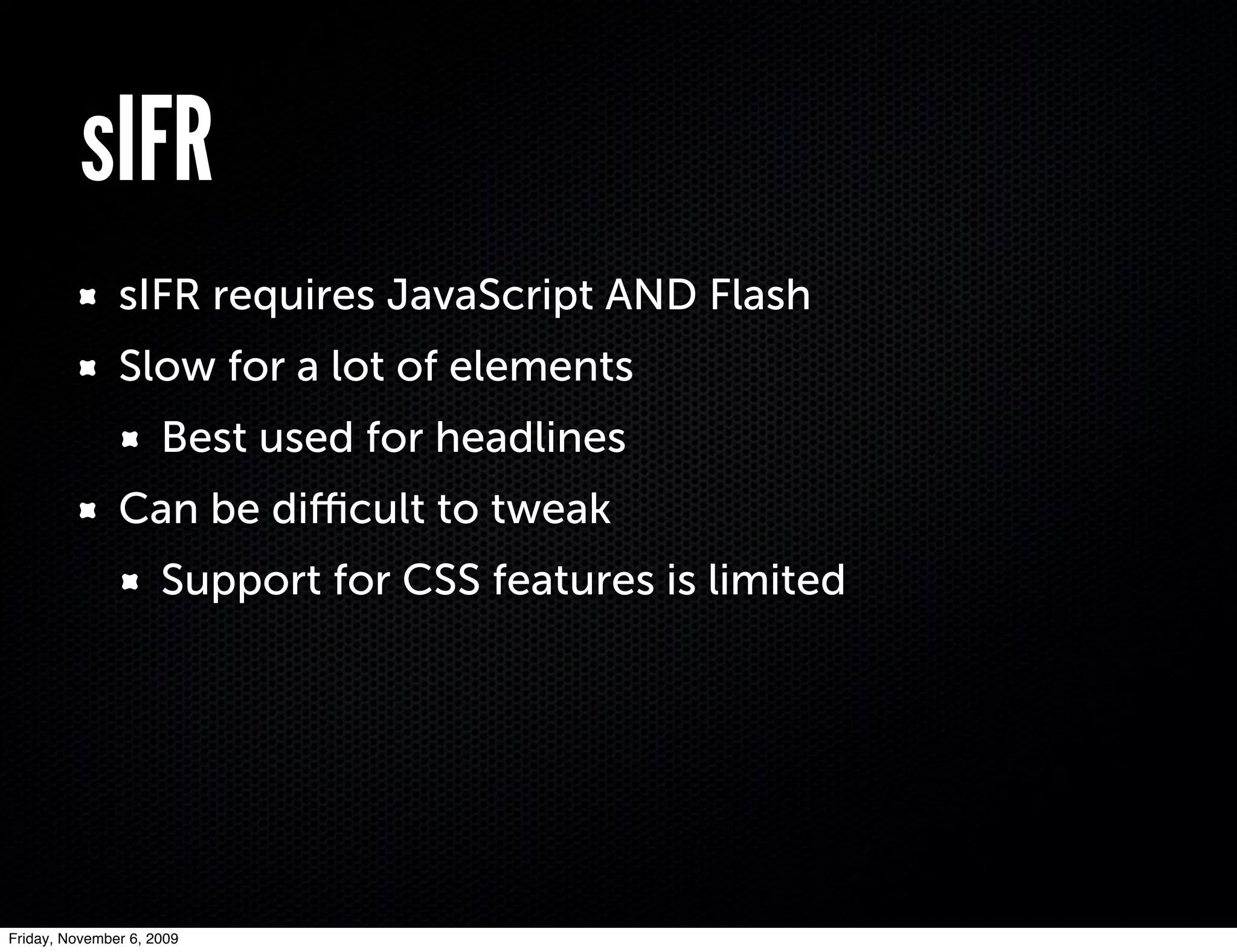sIFR
               sIFR requires JavaScript AND Flash
               Slow for a lot of elements
                     Best used for headlines
               Can be diﬃcult to tweak
                     Support for CSS features is limited




Friday, November 6, 2009
 
