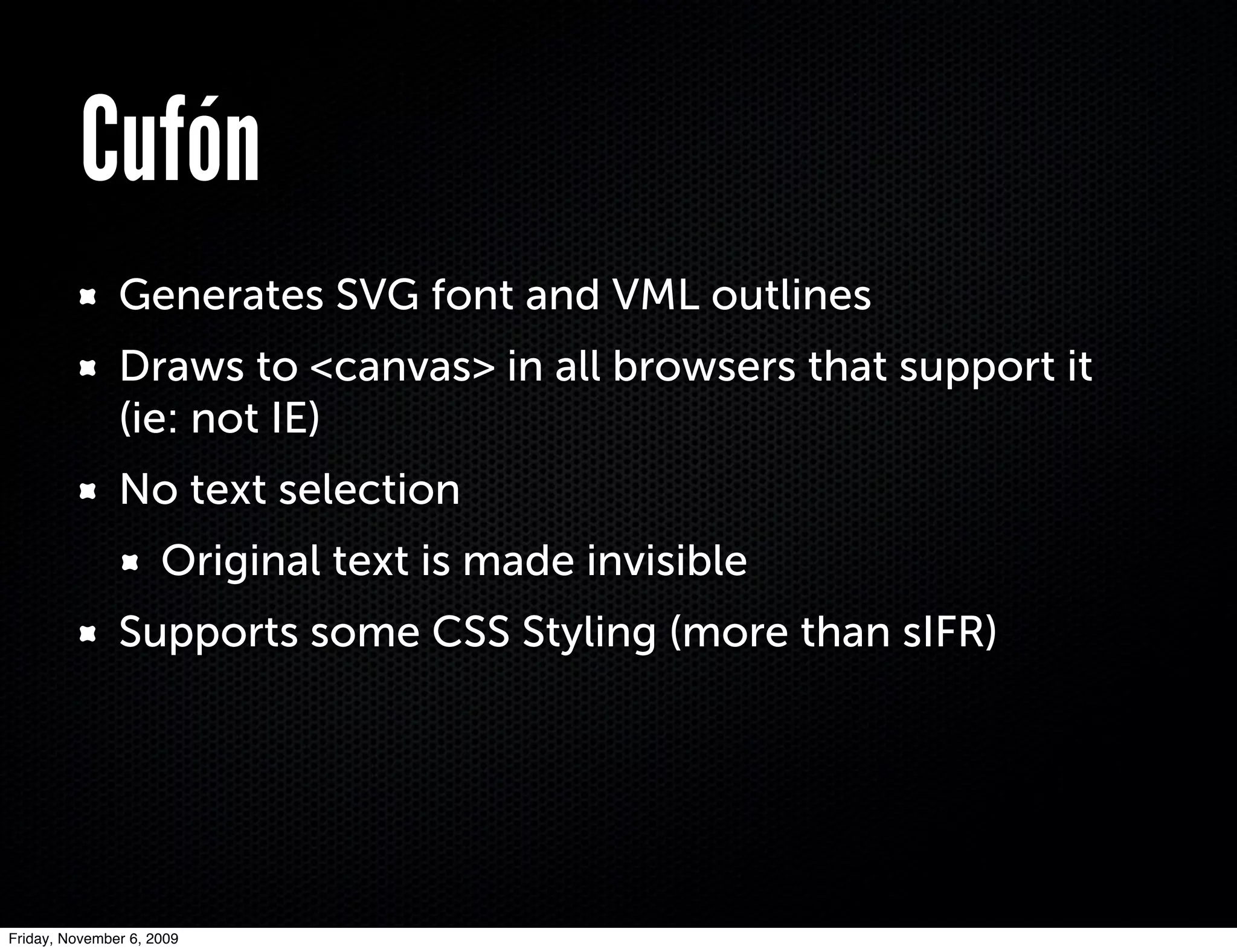 Cufón
               Generates SVG font and VML outlines
               Draws to <canvas> in all browsers that support it
               (ie: not IE)
               No text selection
                     Original text is made invisible
               Supports some CSS Styling (more than sIFR)




Friday, November 6, 2009
 