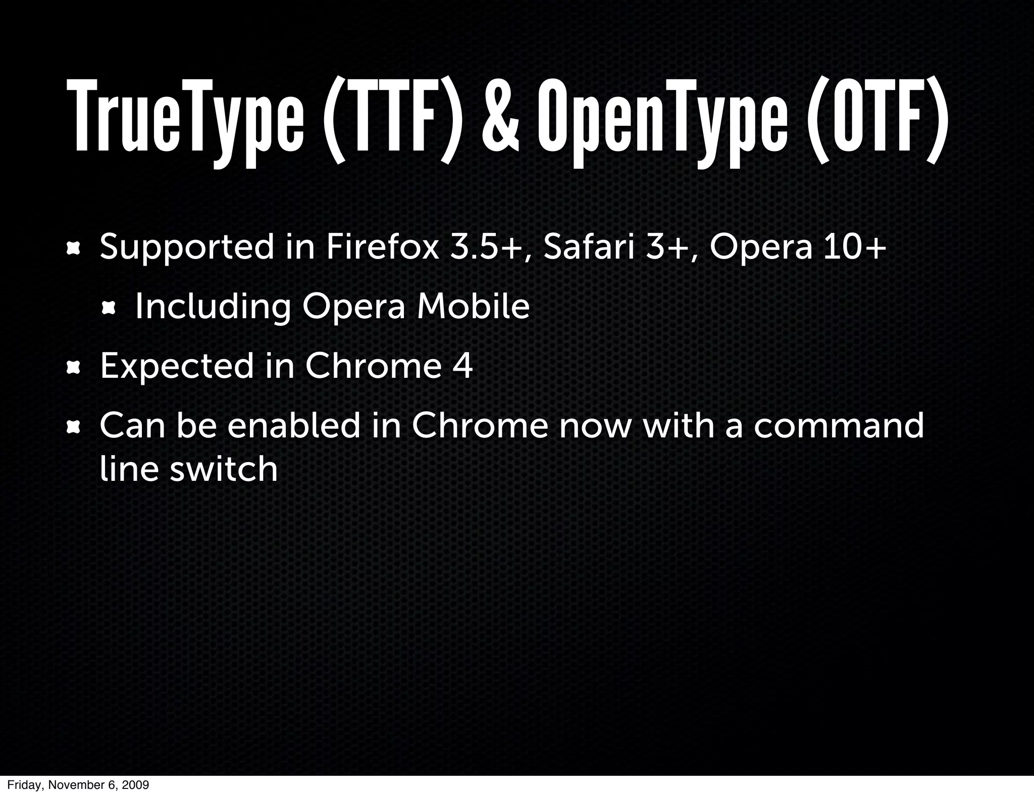 TrueType (TTF) & OpenType (OTF)
               Supported in Firefox 3.5+, Safari 3+, Opera 10+
                     Including Opera Mobile
               Expected in Chrome 4
               Can be enabled in Chrome now with a command
               line switch




Friday, November 6, 2009
 