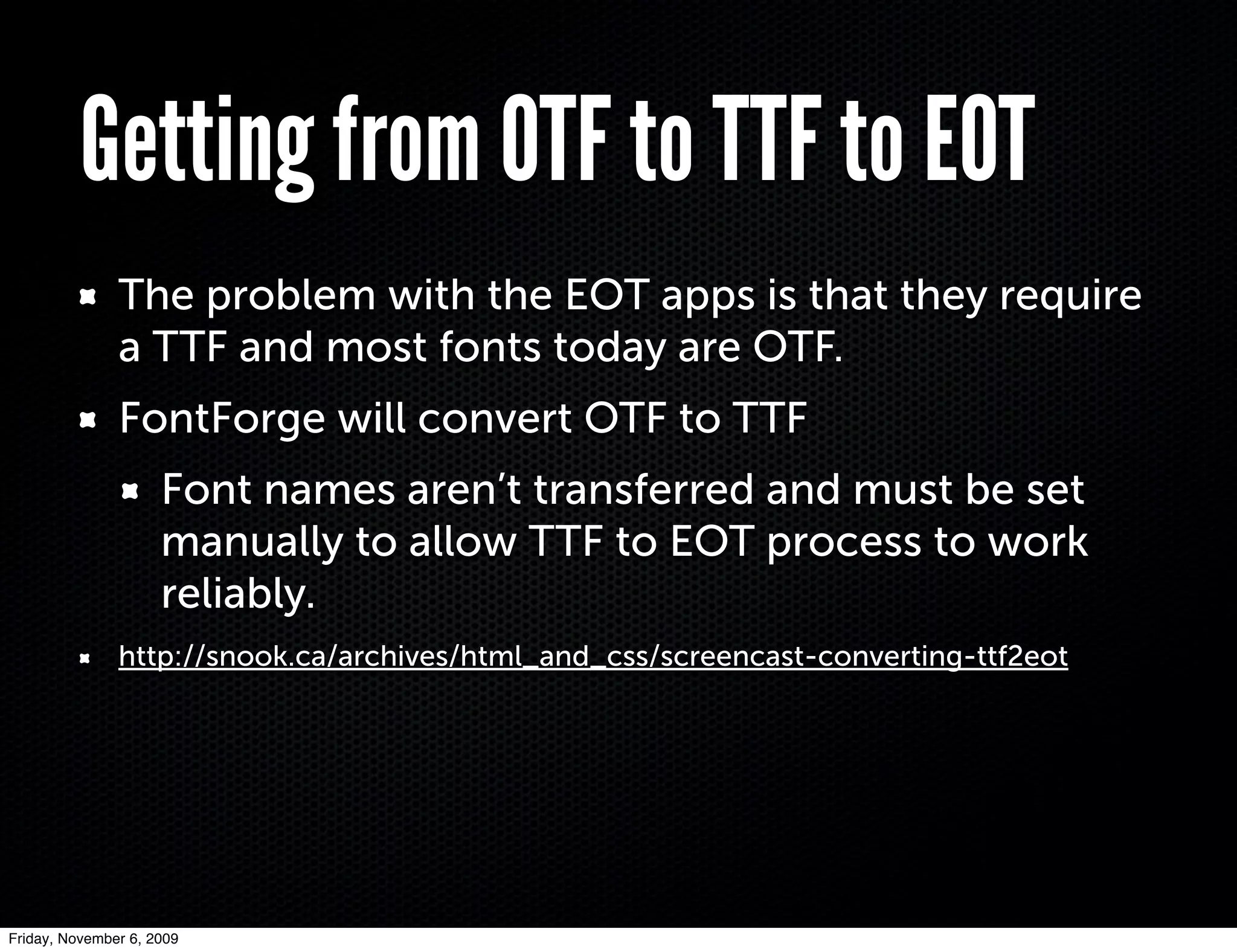 Getting from OTF to TTF to EOT
               The problem with the EOT apps is that they require
               a TTF and most fonts today are OTF.
               FontForge will convert OTF to TTF
                     Font names aren’t transferred and must be set
                     manually to allow TTF to EOT process to work
                     reliably.
               http://snook.ca/archives/html_and_css/screencast-converting-ttf2eot




Friday, November 6, 2009
 