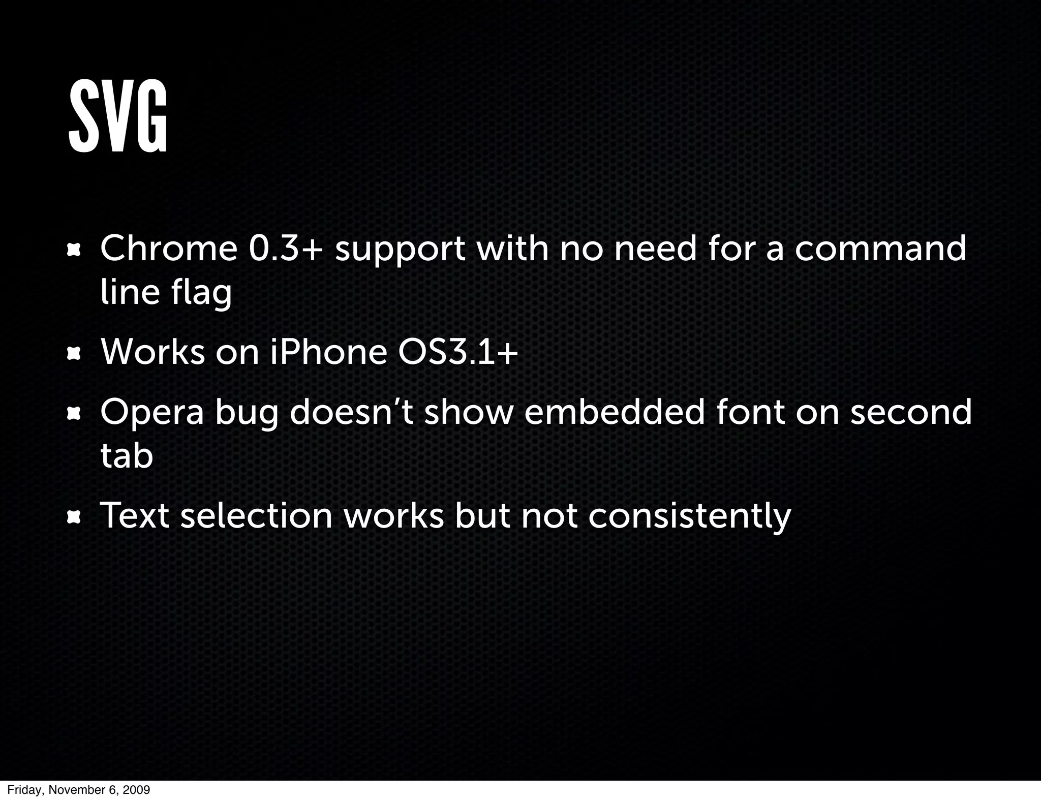 SVG
               Chrome 0.3+ support with no need for a command
               line ﬂag
               Works on iPhone OS3.1+
               Opera bug doesn’t show embedded font on second
               tab
               Text selection works but not consistently




Friday, November 6, 2009
 