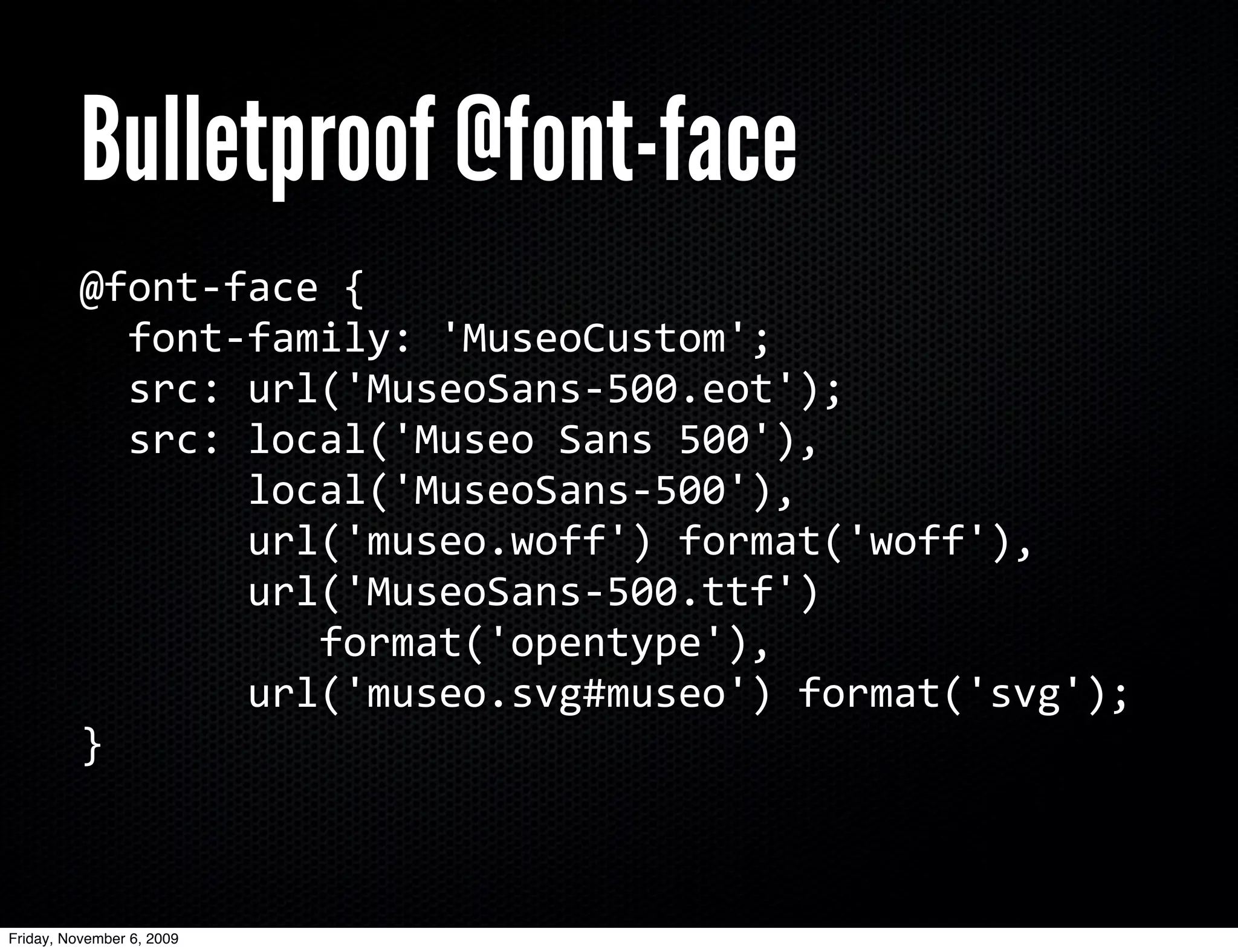 Bulletproof @font-face
          @font-­‐face	
  {
          	
  	
  font-­‐family:	
  'MuseoCustom';
          	
  	
  src:	
  url('MuseoSans-­‐500.eot');
          	
  	
  src:	
  local('Museo	
  Sans	
  500'),	
  
          	
  	
  	
  	
  	
  	
  	
  local('MuseoSans-­‐500'),	
  
          	
  	
  	
  	
  	
  	
  	
  url('museo.woff')	
  format('woff'),
          	
  	
  	
  	
  	
  	
  	
  url('MuseoSans-­‐500.ttf')	
  
          	
  	
  	
  	
  	
  	
  	
  	
  	
  	
  format('opentype'),
          	
  	
  	
  	
  	
  	
  	
  url('museo.svg#museo')	
  format('svg');
          }



Friday, November 6, 2009
 