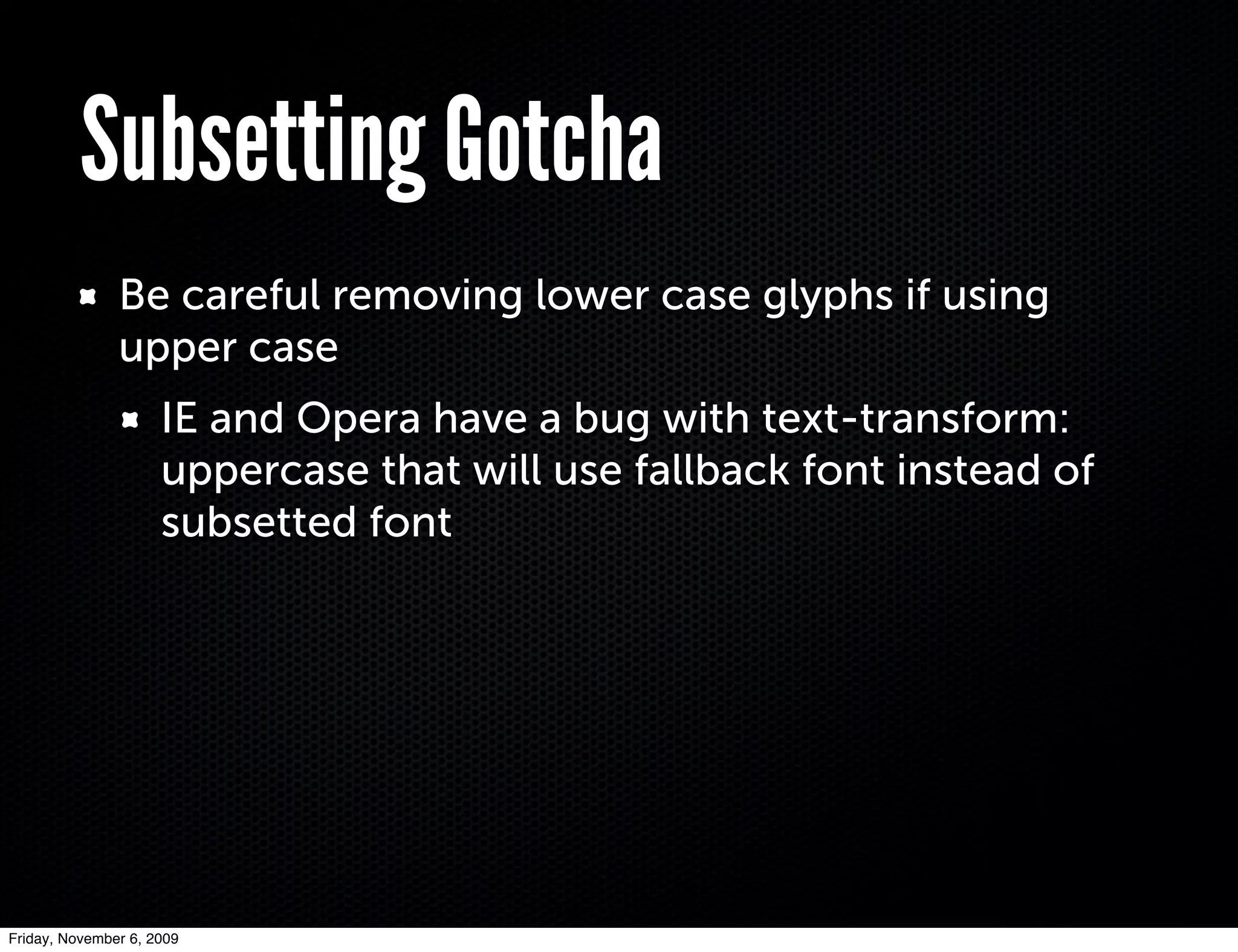 Subsetting Gotcha
               Be careful removing lower case glyphs if using
               upper case
                     IE and Opera have a bug with text-transform:
                     uppercase that will use fallback font instead of
                     subsetted font




Friday, November 6, 2009
 