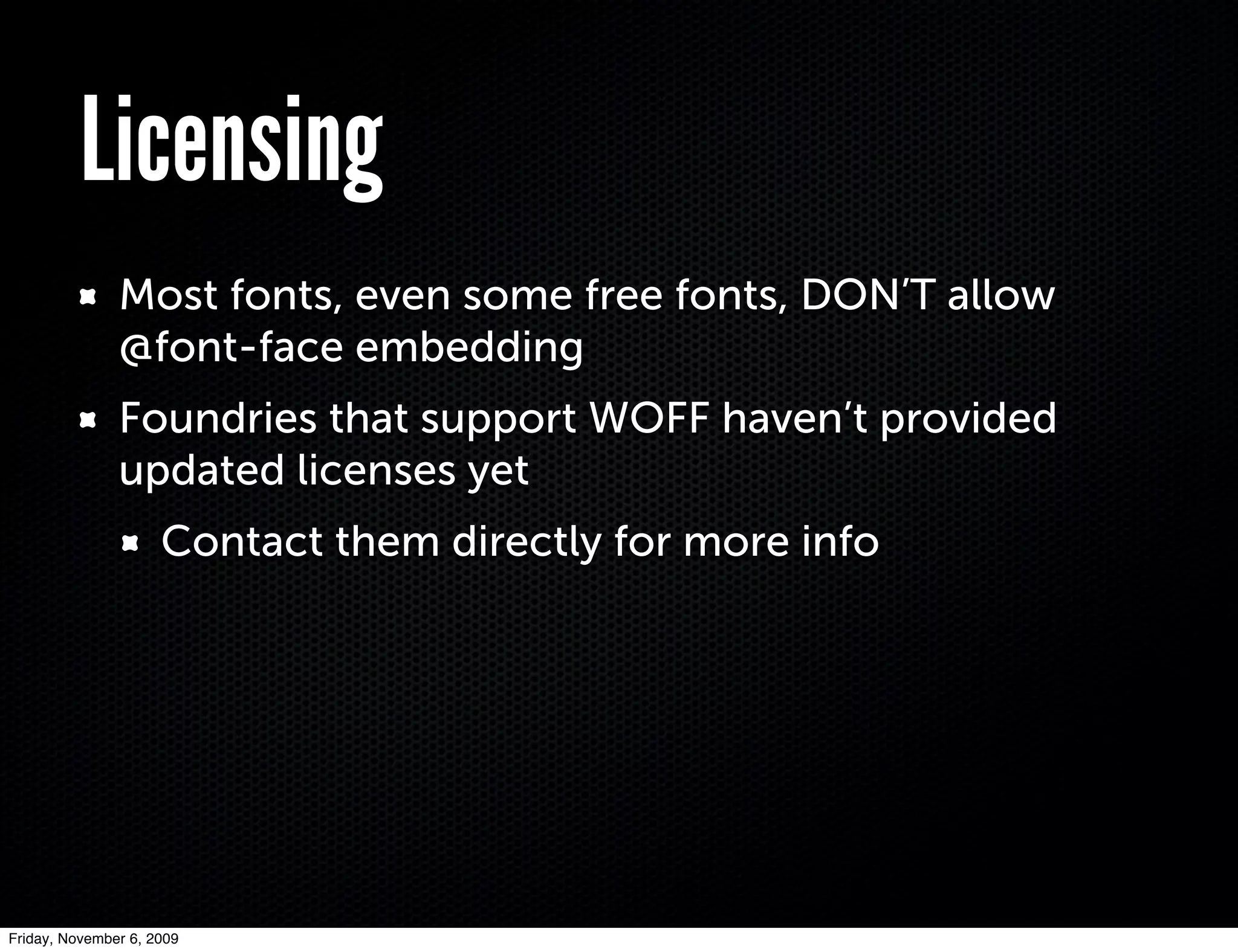 Licensing
               Most fonts, even some free fonts, DON’T allow
               @font-face embedding
               Foundries that support WOFF haven’t provided
               updated licenses yet
                     Contact them directly for more info




Friday, November 6, 2009
 
