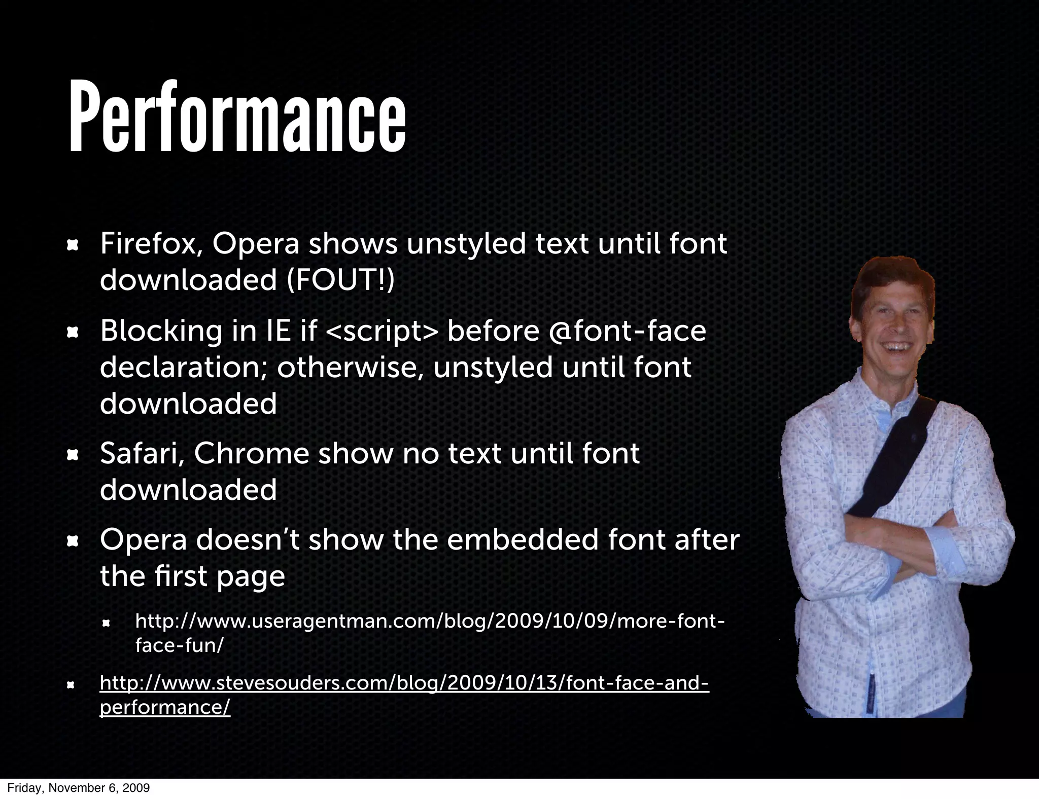 Performance
               Firefox, Opera shows unstyled text until font
               downloaded (FOUT!)
               Blocking in IE if <script> before @font-face
               declaration; otherwise, unstyled until font
               downloaded
               Safari, Chrome show no text until font
               downloaded
               Opera doesn’t show the embedded font after
               the ﬁrst page
                     http://www.useragentman.com/blog/2009/10/09/more-font-
                     face-fun/
               http://www.stevesouders.com/blog/2009/10/13/font-face-and-
               performance/


Friday, November 6, 2009
 