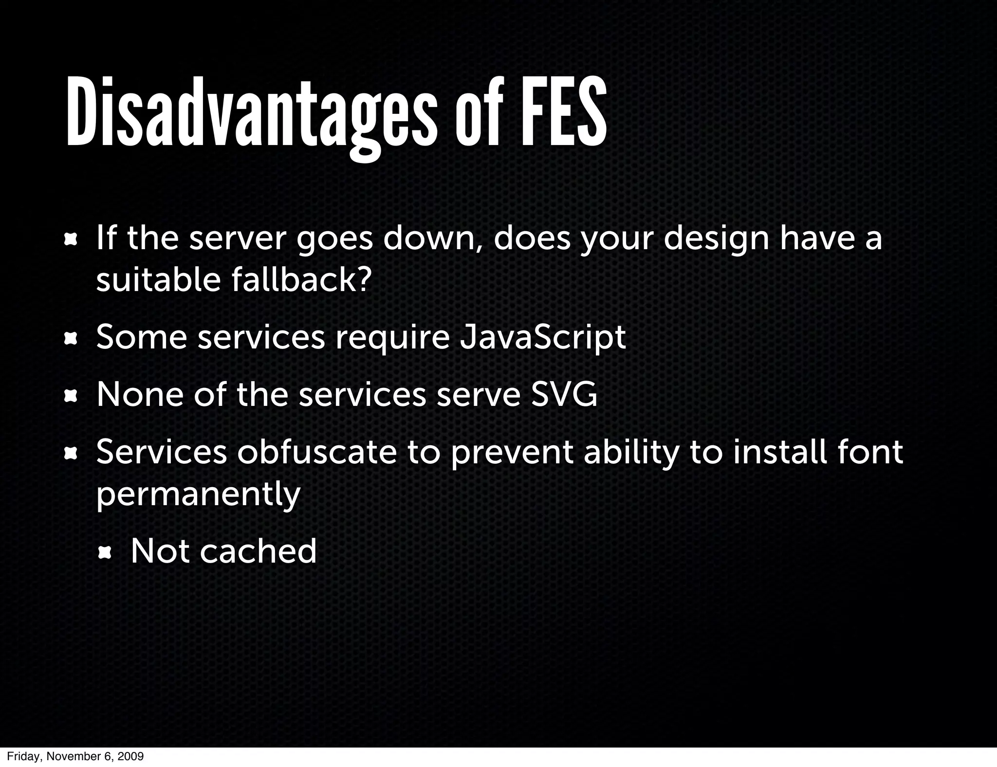 Disadvantages of FES
               If the server goes down, does your design have a
               suitable fallback?
               Some services require JavaScript
               None of the services serve SVG
               Services obfuscate to prevent ability to install font
               permanently
                     Not cached




Friday, November 6, 2009
 