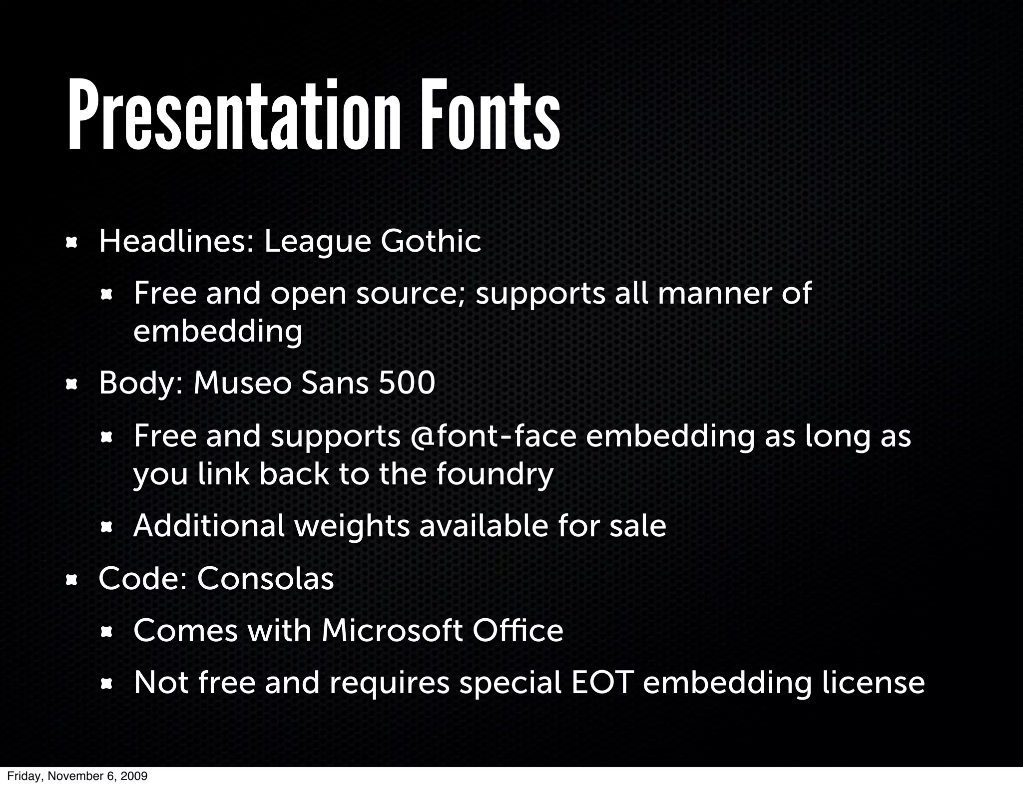 Presentation Fonts
               Headlines: League Gothic
                     Free and open source; supports all manner of
                     embedding
               Body: Museo Sans 500
                     Free and supports @font-face embedding as long as
                     you link back to the foundry
                     Additional weights available for sale
               Code: Consolas
                     Comes with Microsoft Oﬃce
                     Not free and requires special EOT embedding license

Friday, November 6, 2009
 