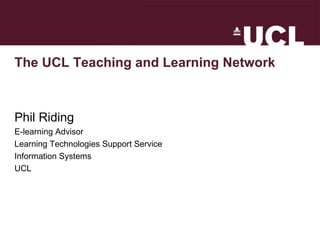 The UCL Teaching and Learning Network Phil Riding E-learning Advisor Learning Technologies Support Service Information Systems UCL 