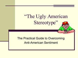 “ The Ugly American Stereotype” The Practical Guide to Overcoming Anti-American Sentiment 