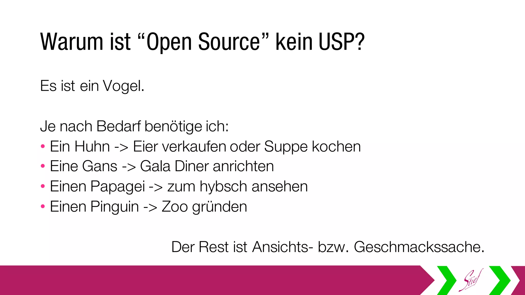 Warum ist “Open Source” kein USP?
Es ist ein Vogel.
Je nach Bedarf benötige ich:
• Ein Huhn -> Eier verkaufen oder Suppe kochen
• Eine Gans -> Gala Diner anrichten
• Einen Papagei -> zum nett ansehen
• Einen Pinguin -> Zoo gründen
Der Rest ist Ansichts- bzw. Geschmackssache.
 