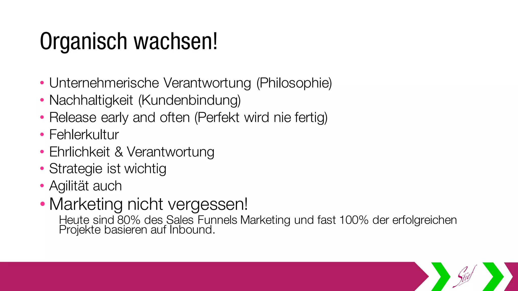Organisch wachsen!
• Unternehmerische Verantwortung (Philosophie)
• Nachhaltigkeit (Kundenbindung)
• Release early and often (Perfekt wird nie fertig)
• Fehlerkultur
• Ehrlichkeit & Verantwortung
• Strategie ist wichtig
• Agilität auch
• Marketing nicht vergessen!
Heute sind 80% des Sales Funnels Marketing und fast 100% der erfolgreichen
Projekte basieren auf Inbound.
 