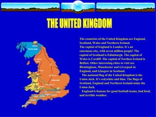 The countries of the United Kingdom are England, Scotland, Wales and Northern Ireland. The capital of England is London. It´s an enormous city, with seven million people! The capital of Scotland is Edimburgh. The capital of Wales is Cardiff. The capital of Northen Ireland is Belfast. Other interesting cities to visit are  Birmingham, Manchester and Liverpool in  England, and Glasgow in Scotland. The national flag of the United Kingdom is the  Union Jack. It’s red,white and blue. The flags of  Scotland, England and Northern Ireland make the Union Jack.  England is famous for good football teams, bad food,  and terrible weather. THE UNITED KINGDOM 