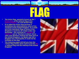 The Union Flag, popularly known as the * Union Jack , is the national flag of the  United Kingdom . It is the British flag.  It is called the Union Flag because it symbolises the administrative union of the countries of the United Kingdom. It is made up of the individual Flags of three of the Kingdom's countries all united under one Sovereign - the countries of  'England , of  'Scotland'  and of 'Northern Ireland' (since 1921 only Northern Ireland has been part of the United Kingdom). As Wales was not a Kingdom but a Principality it could not be included on the flag. The following pages will tell you how the *Union Flag (Union Jack) came to be the  UK 's national flag and the making of the United Kingdom.  FLAG 