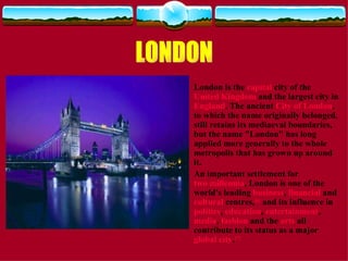 London is the  capital  city of the  United Kingdom  and the largest city in  England . The ancient  City of London , to which the name originally belonged, still retains its mediaeval boundaries, but the name "London" has long applied more generally to the whole metropolis that has grown up around it. An important settlement for  two millennia , London is one of the world's leading  business ,  financial  and  cultural  centres, [6]  and its influence in  politics ,  education ,  entertainment ,  media ,  fashion  and the  arts  all contribute to its status as a major  global city . [7] LONDON 
