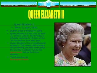 Queen Elizabeth II  Born: 21 April, 1926. Queen since 6 February 1952  Queen Elizabeth II was born on April 21, 1926 in London. Her birthday is officially celebrated in Britain on the 3rd Saturday of June each year.  Queen Elizabeth Il is a 'constitutional monarch'. This means that although she is officially the head of the state, the country is actually run by the  government , led by the Prime Minister. The Queen lives at  Buckingham Palace .  QUEEN ELIZABETH II                   