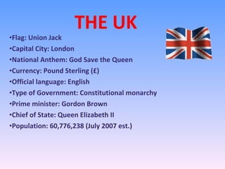 THE UK Flag: Union Jack Capital City: London National Anthem: God Save the Queen Currency: Pound Sterling (£) Official language: English Type of Government: Constitutional monarchy Prime minister: Gordon Brown Chief of State: Queen Elizabeth II Population: 60,776,238 (July 2007 est.) 