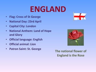 ENGLAND Flag: Cross of St George National Day: 23rd April Capital City: London National Anthem: Land of Hope and Glory Official language: English  Official animal: Lion Patron Saint: St. George The national flower of England is the Rose 