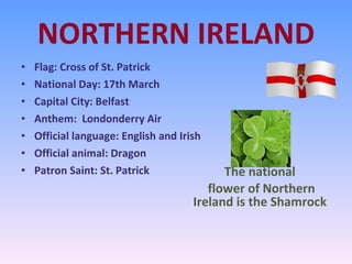 NORTHERN IRELAND Flag: Cross of St. Patrick National Day: 17th March Capital City: Belfast Anthem:  Londonderry Air Official language: English and Irish Official animal: Dragon Patron Saint: St. Patrick The national flower of Northern Ireland is the Shamrock 