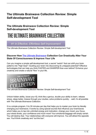 The Ultimate Brainwave Collection Review: Simple
Self-development Tool

The Ultimate Brainwave Collection Review: Simple
Self-development Tool




The Ultimate Brainwave Collection Review: Simple Self-development Tool


Discover How The Ultimate Brainwave Collection Can Drastically Alter Your
State Of Consciousness & Improve Your Life

Can you imagine a simple self-development tool, a secret “switch” that can shift your brain
patterns into “High Gear”–Guiding your brain into discovering its untapped potential? Effective
technologies that can help you think FASTER and SHARPER than ever before? Enhance your
creativity and create a natural “flow” in your life.




The Ultimate Brainwave Collection Review: Simple Self-development Tool


Unlock hidden ability, boost your IQ, think like a genius, double your ability to learn, release
stress, sleep better, breeze through your studies, solve problems quickly… well, it’s all possible
with The Ultimate Brainwave Collection.

It is a simple program, 5 to 30 minutes per day that helps you to master your brain by literally
changing your brainwave. It works by using special sounds that influence your brainwaves
which helps you to tap into unlimited energy and motivation, change your mood, your focus,
your stress levels, your confidence and much more! Your emotional baggage will simply vanish.
You will destroy fear. Your relationships with everyone will improve. You will attract the opposite
sex. You’ll think creatively and “out the box”.




                                                                                             1/5
 