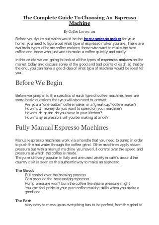 The Complete Guide To Choosing An Espresso
                     Machine
                             By Coffee Lovers 101

Before you figure out which would be the best espresso maker for your
home, you need to figure out what type of espresso maker you are. There are
two main types of home coffee makers; those who want to make the best
coffee and those who just want to make a coffee quickly and easily.

In this article we are going to look at all the types of espresso makers on the
market today and discuss some of the good and bad points of each so that by
the end, you can have a good idea of what type of machine would be ideal for
you.

Before We Begin
Before we jump in to the specifics of each type of coffee machine, here are
some basic questions that you will also need to answer:
     Are you a “one-button” coffee maker or a “great cup” coffee maker?
     How much money do you want to spend on your machine?
     How much space do you have in your kitchen?
     How many espresso’s will you be making at once?

Fully Manual Espresso Machines
Manual espresso machines work via a handle that you need to pump in order
to push the hot water through the coffee grind. Other machines apply steam
pressure but with a manual machine you have full control over the speed and
pressure at which the coffee is made.
They are still very popular in Italy and are used widely in cafe’s around the
country as it is seen as the authentic way to make an espresso.

The Good:
     Full control over the brewing process
     Can produce the best tasting espresso
     Pump pressure won’t burn the coffee like steam pressure might
     You can feel pride in your pure coffee making skills when you make a
     good one

The Bad:
     Very easy to mess up as everything has to be perfect, from the grind to
 
