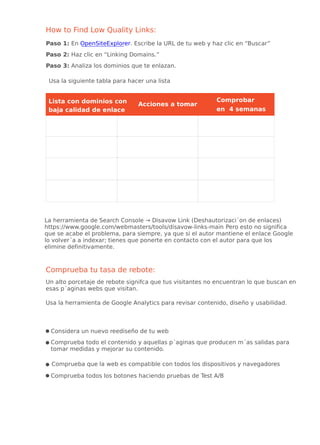 How to Find Low Quality Links:
Paso 1: En OpenSiteExplorer. Escribe la URL de tu web y haz clic en “Buscar”
Paso 2: Haz clic en “Linking Domains.”
Paso 3: Analiza los dominios que te enlazan.
Usa la siguiente tabla para hacer una lista
baja calidad de enlace
Comprobar
en 4 semanas
Acciones a tomar
Comprueba tu tasa de rebote:
Un alto porcetaje de rebote signifca que tus visitantes no encuentran lo que buscan en
esas p´aginas webs que visitan.
Usa la herramienta de Google Analytics para revisar contenido, diseño y usabilidad.
Considera un nuevo reediseño de tu web
Comprueba todo el contenido y aquellas p´aginas que producen m´as salidas para
tomar medidas y mejorar su contenido.
Comprueba que la web es compatible con todos los dispositivos y navegadores
Comprueba todos los botones haciendo pruebas de Test A/B
Lista con dominios con
La herramienta de Search Console → Disavow Link (Deshautorizaci´on de enlaces)
https://www.google.com/webmasters/tools/disavow-links-main Pero esto no significa
que se acabe el problema, para siempre, ya que si el autor mantiene el enlace Google
lo volver´a a indexar; tienes que ponerte en contacto con el autor para que los
elimine definitivamente.
 