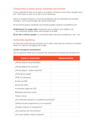 Comprueba si tienes pocos visitantes recurrentes
Si tus visitantes entran en la web y no vuelven a hacerlo nunca más, Google toma
por hecho que tu sitio no es útil o no es relevante.
Entra en Google Analytics y mira las estadísticas de los visitantes recurrentes,
compara con los porcentajes de meses anteriores.
Si encuentras pocos visitantes recurrentes puedes resolver el problema con:
A)Disminuir la carga web: Asegúrate que tu página cara rápido y así
sus visitantes podrán estar más tiempo en la web.
B) Se útil u ofrece ayuda: Tu contenido debe solucionar problemas o ser ´util.
Contenido repetitivo
Se trata del contenido que reutilizas en tu web, evita usar las mismas o similares
frases en más de una página de tu web.
¿Como recuperar posiciones?
Usa la siguiente tabla para chequear los elementos principales de penalización.
Cosas a comprobar Observaciones
¿Tienes política de privacidad?
¿Tienes página de contacto?
¿Tienes página “sobre nosotros?
¿Tiene Aviso Legal?
HTML sin etiquetas
Errores de PHP
Javascript rotos
Incorrectas reglas de CSS
Metadescripciones únicas
Títulos únicos
¿Tu contenido resuelve un problema particular?
¿Ofreces buena experiencia a tus usuarios?
¿Puedes mejorar la navegación?
¿Tus usuarios son recurrentes?
¿Con qué rapidez carga tu página?
 