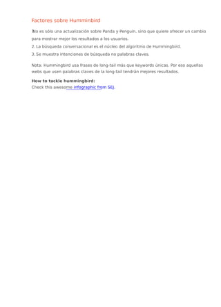 Factores sobre Humminbird
1.No es sólo una actualización sobre Panda y Penguin, sino que quiere ofrecer un cambio
para mostrar mejor los resultados a los usuarios.
2. La búsqueda conversacional es el núcleo del algoritmo de Hummingbird.
3. Se muestra intenciones de búsqueda no palabras claves.
Nota: Hummingbird usa frases de long-tail más que keywords únicas. Por eso aquellas
webs que usen palabras claves de la long-tail tendrán mejores resultados.
How to tackle hummingbird:
Check this awesome infographic from SEJ.
 