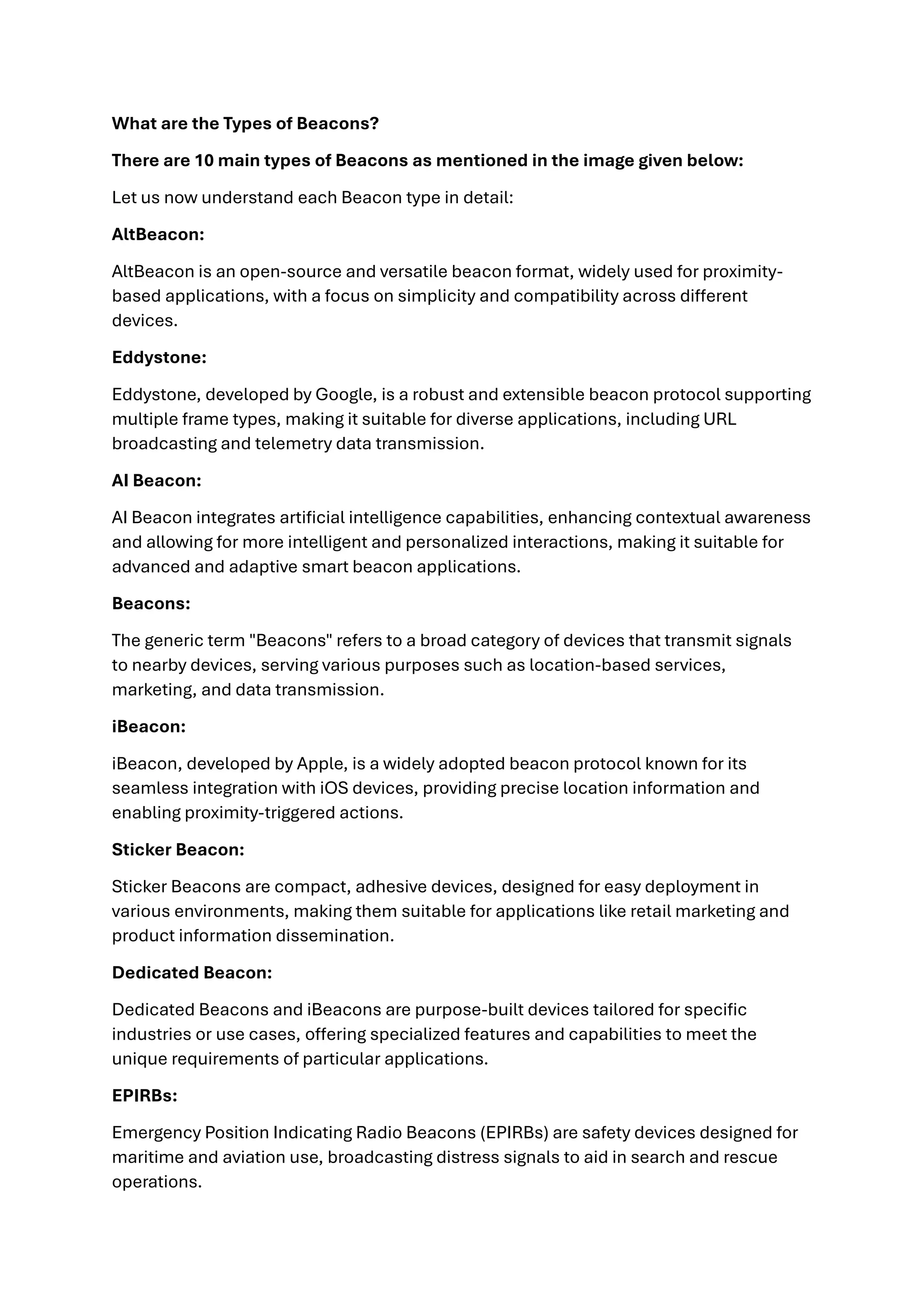 What are the Types of Beacons?
There are 10 main types of Beacons as mentioned in the image given below:
Let us now understand each Beacon type in detail:
AltBeacon:
AltBeacon is an open-source and versatile beacon format, widely used for proximity-
based applications, with a focus on simplicity and compatibility across different
devices.
Eddystone:
Eddystone, developed by Google, is a robust and extensible beacon protocol supporting
multiple frame types, making it suitable for diverse applications, including URL
broadcasting and telemetry data transmission.
AI Beacon:
AI Beacon integrates artificial intelligence capabilities, enhancing contextual awareness
and allowing for more intelligent and personalized interactions, making it suitable for
advanced and adaptive smart beacon applications.
Beacons:
The generic term "Beacons" refers to a broad category of devices that transmit signals
to nearby devices, serving various purposes such as location-based services,
marketing, and data transmission.
iBeacon:
iBeacon, developed by Apple, is a widely adopted beacon protocol known for its
seamless integration with iOS devices, providing precise location information and
enabling proximity-triggered actions.
Sticker Beacon:
Sticker Beacons are compact, adhesive devices, designed for easy deployment in
various environments, making them suitable for applications like retail marketing and
product information dissemination.
Dedicated Beacon:
Dedicated Beacons and iBeacons are purpose-built devices tailored for specific
industries or use cases, offering specialized features and capabilities to meet the
unique requirements of particular applications.
EPIRBs:
Emergency Position Indicating Radio Beacons (EPIRBs) are safety devices designed for
maritime and aviation use, broadcasting distress signals to aid in search and rescue
operations.
 