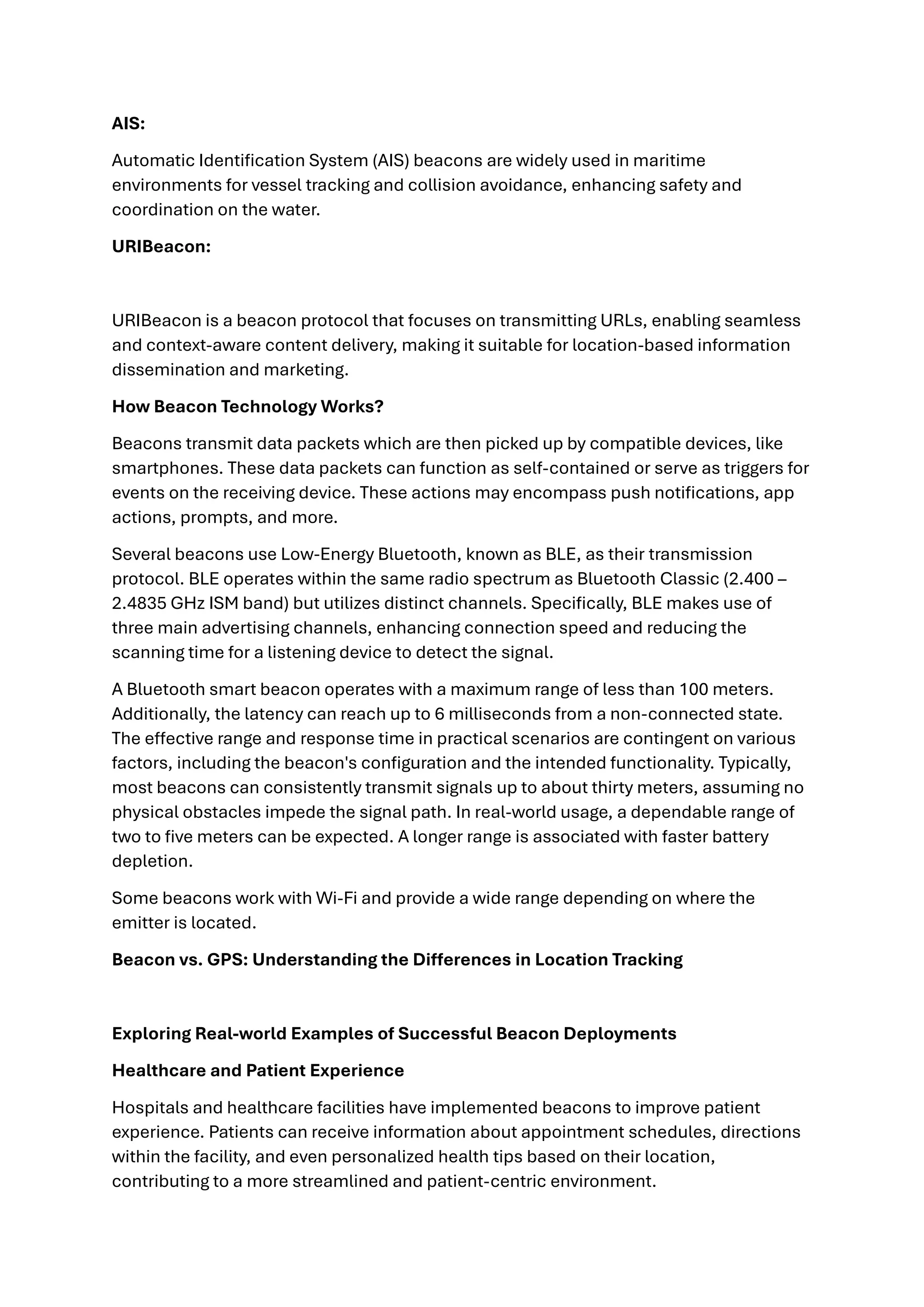 AIS:
Automatic Identification System (AIS) beacons are widely used in maritime
environments for vessel tracking and collision avoidance, enhancing safety and
coordination on the water.
URIBeacon:
URIBeacon is a beacon protocol that focuses on transmitting URLs, enabling seamless
and context-aware content delivery, making it suitable for location-based information
dissemination and marketing.
How Beacon Technology Works?
Beacons transmit data packets which are then picked up by compatible devices, like
smartphones. These data packets can function as self-contained or serve as triggers for
events on the receiving device. These actions may encompass push notifications, app
actions, prompts, and more.
Several beacons use Low-Energy Bluetooth, known as BLE, as their transmission
protocol. BLE operates within the same radio spectrum as Bluetooth Classic (2.400 –
2.4835 GHz ISM band) but utilizes distinct channels. Specifically, BLE makes use of
three main advertising channels, enhancing connection speed and reducing the
scanning time for a listening device to detect the signal.
A Bluetooth smart beacon operates with a maximum range of less than 100 meters.
Additionally, the latency can reach up to 6 milliseconds from a non-connected state.
The effective range and response time in practical scenarios are contingent on various
factors, including the beacon's configuration and the intended functionality. Typically,
most beacons can consistently transmit signals up to about thirty meters, assuming no
physical obstacles impede the signal path. In real-world usage, a dependable range of
two to five meters can be expected. A longer range is associated with faster battery
depletion.
Some beacons work with Wi-Fi and provide a wide range depending on where the
emitter is located.
Beacon vs. GPS: Understanding the Differences in Location Tracking
Exploring Real-world Examples of Successful Beacon Deployments
Healthcare and Patient Experience
Hospitals and healthcare facilities have implemented beacons to improve patient
experience. Patients can receive information about appointment schedules, directions
within the facility, and even personalized health tips based on their location,
contributing to a more streamlined and patient-centric environment.
 