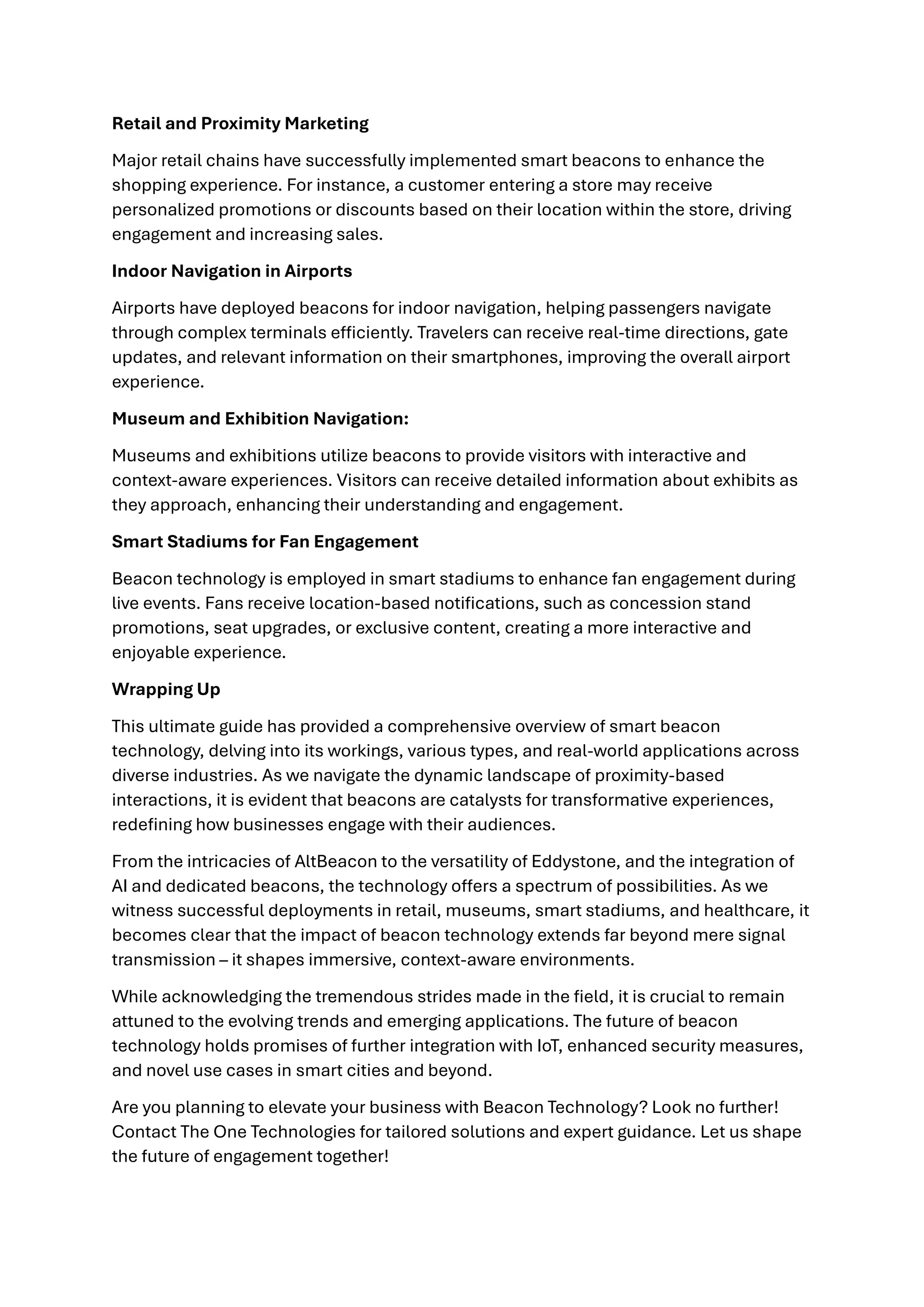 Retail and Proximity Marketing
Major retail chains have successfully implemented smart beacons to enhance the
shopping experience. For instance, a customer entering a store may receive
personalized promotions or discounts based on their location within the store, driving
engagement and increasing sales.
Indoor Navigation in Airports
Airports have deployed beacons for indoor navigation, helping passengers navigate
through complex terminals efficiently. Travelers can receive real-time directions, gate
updates, and relevant information on their smartphones, improving the overall airport
experience.
Museum and Exhibition Navigation:
Museums and exhibitions utilize beacons to provide visitors with interactive and
context-aware experiences. Visitors can receive detailed information about exhibits as
they approach, enhancing their understanding and engagement.
Smart Stadiums for Fan Engagement
Beacon technology is employed in smart stadiums to enhance fan engagement during
live events. Fans receive location-based notifications, such as concession stand
promotions, seat upgrades, or exclusive content, creating a more interactive and
enjoyable experience.
Wrapping Up
This ultimate guide has provided a comprehensive overview of smart beacon
technology, delving into its workings, various types, and real-world applications across
diverse industries. As we navigate the dynamic landscape of proximity-based
interactions, it is evident that beacons are catalysts for transformative experiences,
redefining how businesses engage with their audiences.
From the intricacies of AltBeacon to the versatility of Eddystone, and the integration of
AI and dedicated beacons, the technology offers a spectrum of possibilities. As we
witness successful deployments in retail, museums, smart stadiums, and healthcare, it
becomes clear that the impact of beacon technology extends far beyond mere signal
transmission – it shapes immersive, context-aware environments.
While acknowledging the tremendous strides made in the field, it is crucial to remain
attuned to the evolving trends and emerging applications. The future of beacon
technology holds promises of further integration with IoT, enhanced security measures,
and novel use cases in smart cities and beyond.
Are you planning to elevate your business with Beacon Technology? Look no further!
Contact The One Technologies for tailored solutions and expert guidance. Let us shape
the future of engagement together!
 