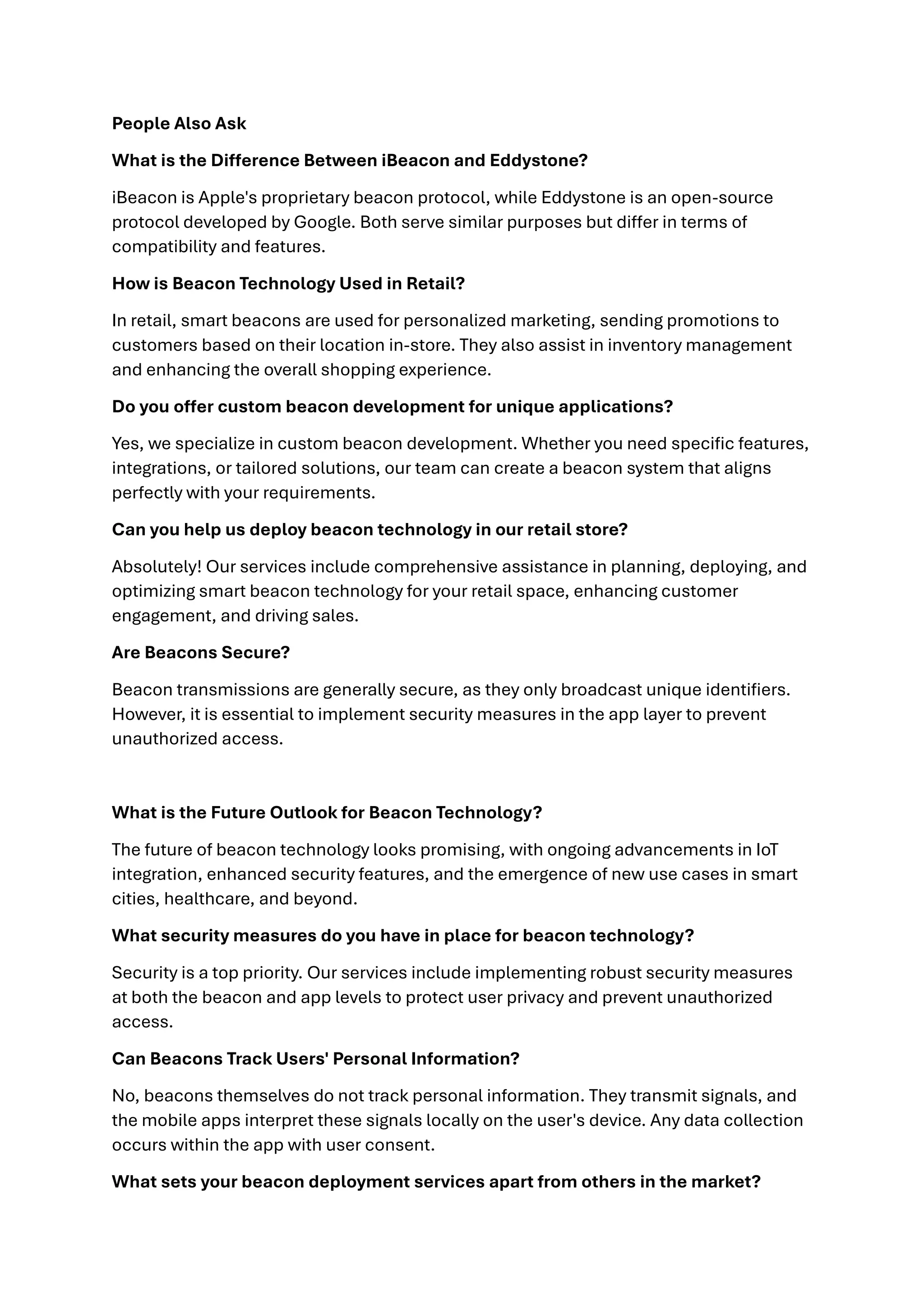 People Also Ask
What is the Difference Between iBeacon and Eddystone?
iBeacon is Apple's proprietary beacon protocol, while Eddystone is an open-source
protocol developed by Google. Both serve similar purposes but differ in terms of
compatibility and features.
How is Beacon Technology Used in Retail?
In retail, smart beacons are used for personalized marketing, sending promotions to
customers based on their location in-store. They also assist in inventory management
and enhancing the overall shopping experience.
Do you offer custom beacon development for unique applications?
Yes, we specialize in custom beacon development. Whether you need specific features,
integrations, or tailored solutions, our team can create a beacon system that aligns
perfectly with your requirements.
Can you help us deploy beacon technology in our retail store?
Absolutely! Our services include comprehensive assistance in planning, deploying, and
optimizing smart beacon technology for your retail space, enhancing customer
engagement, and driving sales.
Are Beacons Secure?
Beacon transmissions are generally secure, as they only broadcast unique identifiers.
However, it is essential to implement security measures in the app layer to prevent
unauthorized access.
What is the Future Outlook for Beacon Technology?
The future of beacon technology looks promising, with ongoing advancements in IoT
integration, enhanced security features, and the emergence of new use cases in smart
cities, healthcare, and beyond.
What security measures do you have in place for beacon technology?
Security is a top priority. Our services include implementing robust security measures
at both the beacon and app levels to protect user privacy and prevent unauthorized
access.
Can Beacons Track Users' Personal Information?
No, beacons themselves do not track personal information. They transmit signals, and
the mobile apps interpret these signals locally on the user's device. Any data collection
occurs within the app with user consent.
What sets your beacon deployment services apart from others in the market?
 
