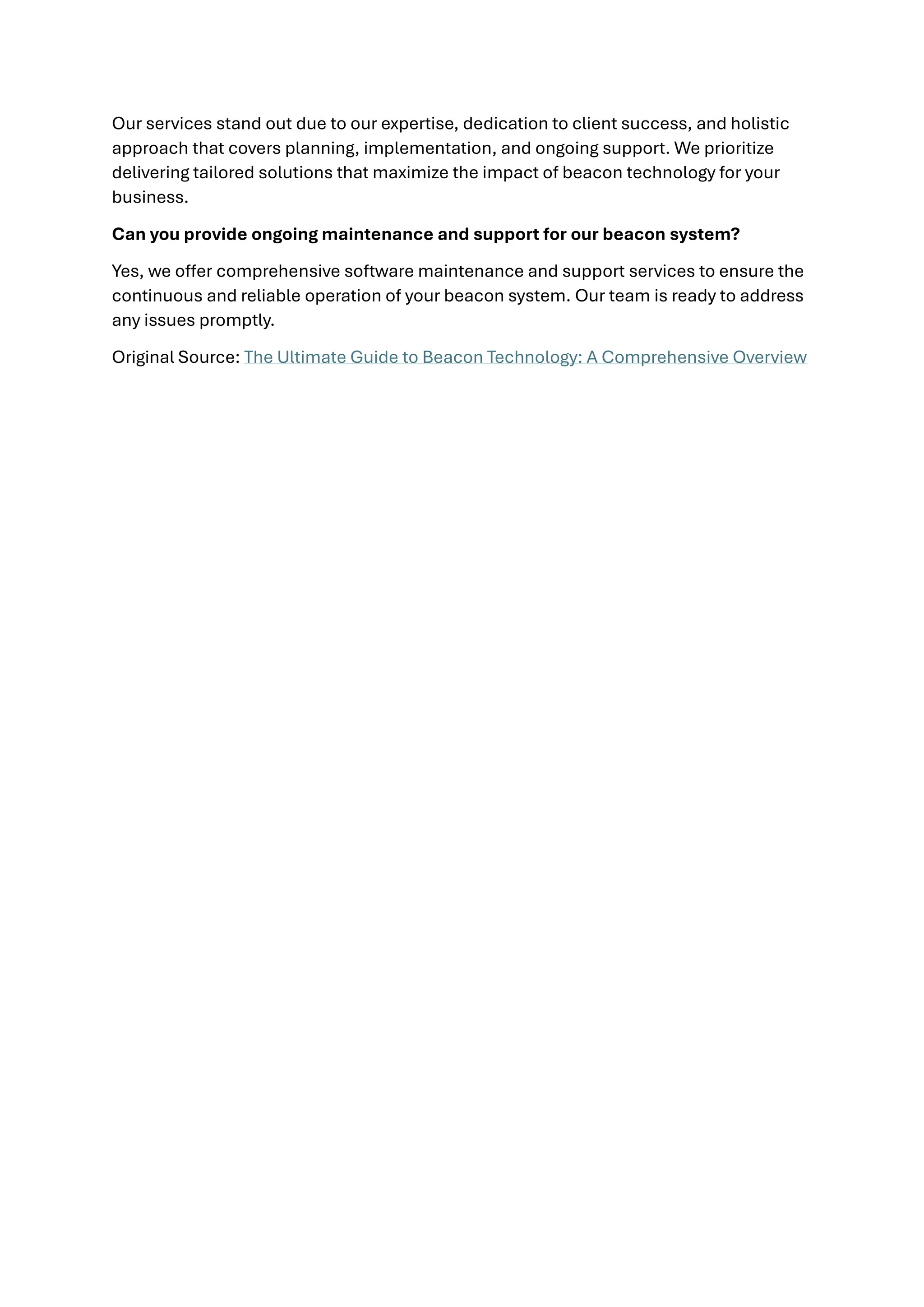 Our services stand out due to our expertise, dedication to client success, and holistic
approach that covers planning, implementation, and ongoing support. We prioritize
delivering tailored solutions that maximize the impact of beacon technology for your
business.
Can you provide ongoing maintenance and support for our beacon system?
Yes, we offer comprehensive software maintenance and support services to ensure the
continuous and reliable operation of your beacon system. Our team is ready to address
any issues promptly.
Original Source: The Ultimate Guide to Beacon Technology: A Comprehensive Overview
 