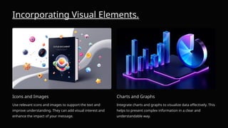 Incorporating Visual Elements.
Icons and Images
Use relevant icons and images to support the text and
improve understanding. They can add visual interest and
enhance the impact of your message.
Charts and Graphs
Integrate charts and graphs to visualize data effectively. This
helps to present complex information in a clear and
understandable way.
 