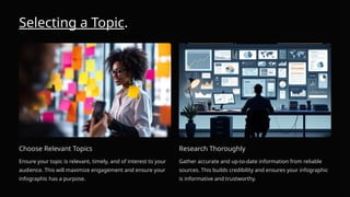 Selecting a Topic.
Choose Relevant Topics
Ensure your topic is relevant, timely, and of interest to your
audience. This will maximize engagement and ensure your
infographic has a purpose.
Research Thoroughly
Gather accurate and up-to-date information from reliable
sources. This builds credibility and ensures your infographic
is informative and trustworthy.
 