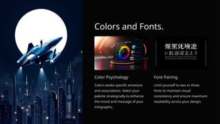 Colors and Fonts.
Color Psychology
Colors evoke specific emotions
and associations. Select your
palette strategically to enhance
the mood and message of your
infographic.
Font Pairing
Limit yourself to two or three
fonts to maintain visual
consistency and ensure maximum
readability across your design.
 